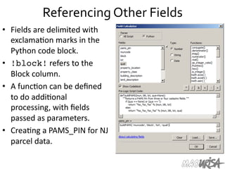 Referencing	
  Other	
  Fields	
  
•  Fields	
  are	
  delimited	
  with	
  
exclama=on	
  marks	
  in	
  the	
  
Python	
  code	
  block.	
  
•  !block!	
  refers	
  to	
  the	
  
Block	
  column.	
  	
  
•  A	
  func=on	
  can	
  be	
  deﬁned	
  
to	
  do	
  addi=onal	
  
processing,	
  with	
  ﬁelds	
  
passed	
  as	
  parameters.	
  
•  Crea=ng	
  a	
  PAMS_PIN	
  for	
  NJ	
  
parcel	
  data.	
  	
  
 