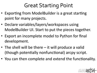 Great	
  Starting	
  Point	
  
•  Expor=ng	
  from	
  ModelBuilder	
  is	
  a	
  great	
  star=ng	
  
point	
  for	
  many	
  projects.	
  
•  Declare	
  variables/layers/workspaces	
  using	
  
ModelBuilder	
  UI.	
  Start	
  to	
  put	
  the	
  pieces	
  together.	
  	
  
•  Export	
  an	
  incomplete	
  model	
  to	
  Python	
  for	
  ﬁnal	
  
development.	
  	
  
•  The	
  shell	
  will	
  be	
  there	
  –	
  it	
  will	
  produce	
  a	
  valid	
  
(though	
  poten=ally	
  nonfunc=onal)	
  arcpy	
  script.	
  
•  You	
  can	
  then	
  complete	
  and	
  extend	
  the	
  func=onality.	
  
 