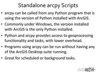 Standalone	
  arcpy	
  Scripts	
  
•  arcpy	
  can	
  be	
  called	
  from	
  any	
  Python	
  program	
  that	
  is	
  
using	
  the	
  version	
  of	
  Python	
  installed	
  with	
  ArcGIS.	
  	
  
•  Commonly	
  under	
  Windows,	
  the	
  version	
  installed	
  
with	
  ArcGIS	
  is	
  the	
  only	
  Python	
  installed.	
  	
  
•  Python	
  and	
  arcpy	
  provides	
  access	
  to	
  geoprocessing	
  
func=onality	
  and	
  tasks,	
  with	
  lower	
  overhead.	
  	
  
•  Programs	
  using	
  arcpy	
  can	
  be	
  run	
  without	
  having	
  any	
  
of	
  the	
  ArcGIS	
  Desktop	
  suite	
  running.	
  	
  
•  Great	
  for	
  scheduled	
  or	
  background	
  tasks.	
  	
  	
  	
  
 