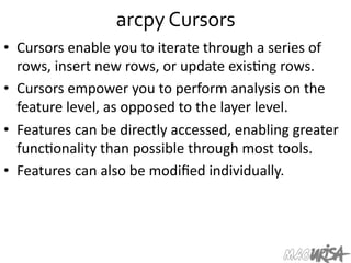 arcpy	
  Cursors	
  
•  Cursors	
  enable	
  you	
  to	
  iterate	
  through	
  a	
  series	
  of	
  
rows,	
  insert	
  new	
  rows,	
  or	
  update	
  exis=ng	
  rows.	
  	
  
•  Cursors	
  empower	
  you	
  to	
  perform	
  analysis	
  on	
  the	
  
feature	
  level,	
  as	
  opposed	
  to	
  the	
  layer	
  level.	
  	
  
•  Features	
  can	
  be	
  directly	
  accessed,	
  enabling	
  greater	
  
func=onality	
  than	
  possible	
  through	
  most	
  tools.	
  
•  Features	
  can	
  also	
  be	
  modiﬁed	
  individually.	
  
 