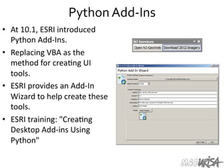 Python	
  Add-­‐Ins	
  
•  At	
  10.1,	
  ESRI	
  introduced	
  
Python	
  Add-­‐Ins.	
  
•  Replacing	
  VBA	
  as	
  the	
  
method	
  for	
  crea=ng	
  UI	
  
tools.	
  
•  ESRI	
  provides	
  an	
  Add-­‐In	
  
Wizard	
  to	
  help	
  create	
  these	
  
tools.	
  	
  
•  ESRI	
  training:	
  "Crea=ng	
  
Desktop	
  Add-­‐ins	
  Using	
  
Python"	
  
 