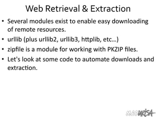 Web	
  Retrieval	
  &	
  Extraction	
  
•  Several	
  modules	
  exist	
  to	
  enable	
  easy	
  downloading	
  
of	
  remote	
  resources.	
  
•  urllib	
  (plus	
  urllib2,	
  urllib3,	
  hIplib,	
  etc…)	
  
•  zipﬁle	
  is	
  a	
  module	
  for	
  working	
  with	
  PKZIP	
  ﬁles.	
  
•  Let's	
  look	
  at	
  some	
  code	
  to	
  automate	
  downloads	
  and	
  
extrac=on.	
  
 