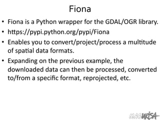 Fiona	
  
•  Fiona	
  is	
  a	
  Python	
  wrapper	
  for	
  the	
  GDAL/OGR	
  library.	
  
•  hIps://pypi.python.org/pypi/Fiona	
  
•  Enables	
  you	
  to	
  convert/project/process	
  a	
  mul=tude	
  
of	
  spa=al	
  data	
  formats.	
  
•  Expanding	
  on	
  the	
  previous	
  example,	
  the	
  
downloaded	
  data	
  can	
  then	
  be	
  processed,	
  converted	
  
to/from	
  a	
  speciﬁc	
  format,	
  reprojected,	
  etc.	
  
	
  
 