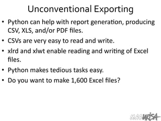 Unconventional	
  Exporting	
  
•  Python	
  can	
  help	
  with	
  report	
  genera=on,	
  producing	
  
CSV,	
  XLS,	
  and/or	
  PDF	
  ﬁles.	
  
•  CSVs	
  are	
  very	
  easy	
  to	
  read	
  and	
  write.	
  
•  xlrd	
  and	
  xlwt	
  enable	
  reading	
  and	
  wri=ng	
  of	
  Excel	
  
ﬁles.	
  	
  
•  Python	
  makes	
  tedious	
  tasks	
  easy.	
  	
  
•  Do	
  you	
  want	
  to	
  make	
  1,600	
  Excel	
  ﬁles?	
  
 
