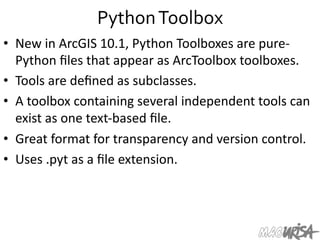Python	
  Toolbox	
  
•  New	
  in	
  ArcGIS	
  10.1,	
  Python	
  Toolboxes	
  are	
  pure-­‐
Python	
  ﬁles	
  that	
  appear	
  as	
  ArcToolbox	
  toolboxes.	
  	
  
•  Tools	
  are	
  deﬁned	
  as	
  subclasses.	
  	
  
•  A	
  toolbox	
  containing	
  several	
  independent	
  tools	
  can	
  
exist	
  as	
  one	
  text-­‐based	
  ﬁle.	
  
•  Great	
  format	
  for	
  transparency	
  and	
  version	
  control.	
  
•  Uses	
  .pyt	
  as	
  a	
  ﬁle	
  extension.	
  
 