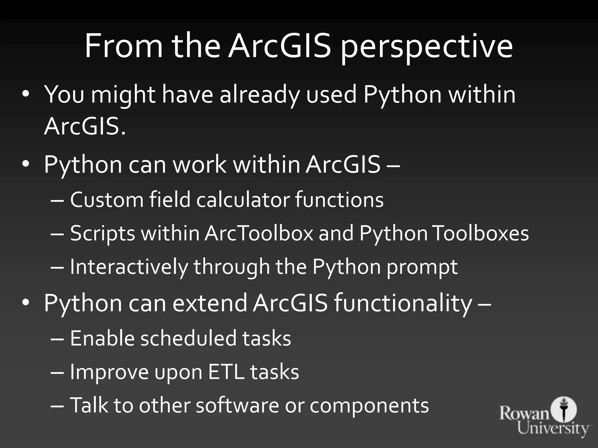 From the ArcGIS perspective
• You might have already used Python within
ArcGIS.
• Python can work withinArcGIS –
– Custom field calculator functions
– Scripts within ArcToolbox and PythonToolboxes
– Interactively through the Python prompt
• Python can extendArcGIS functionality –
– Enable scheduled tasks
– Improve upon ETL tasks
– Talk to other software or components
 