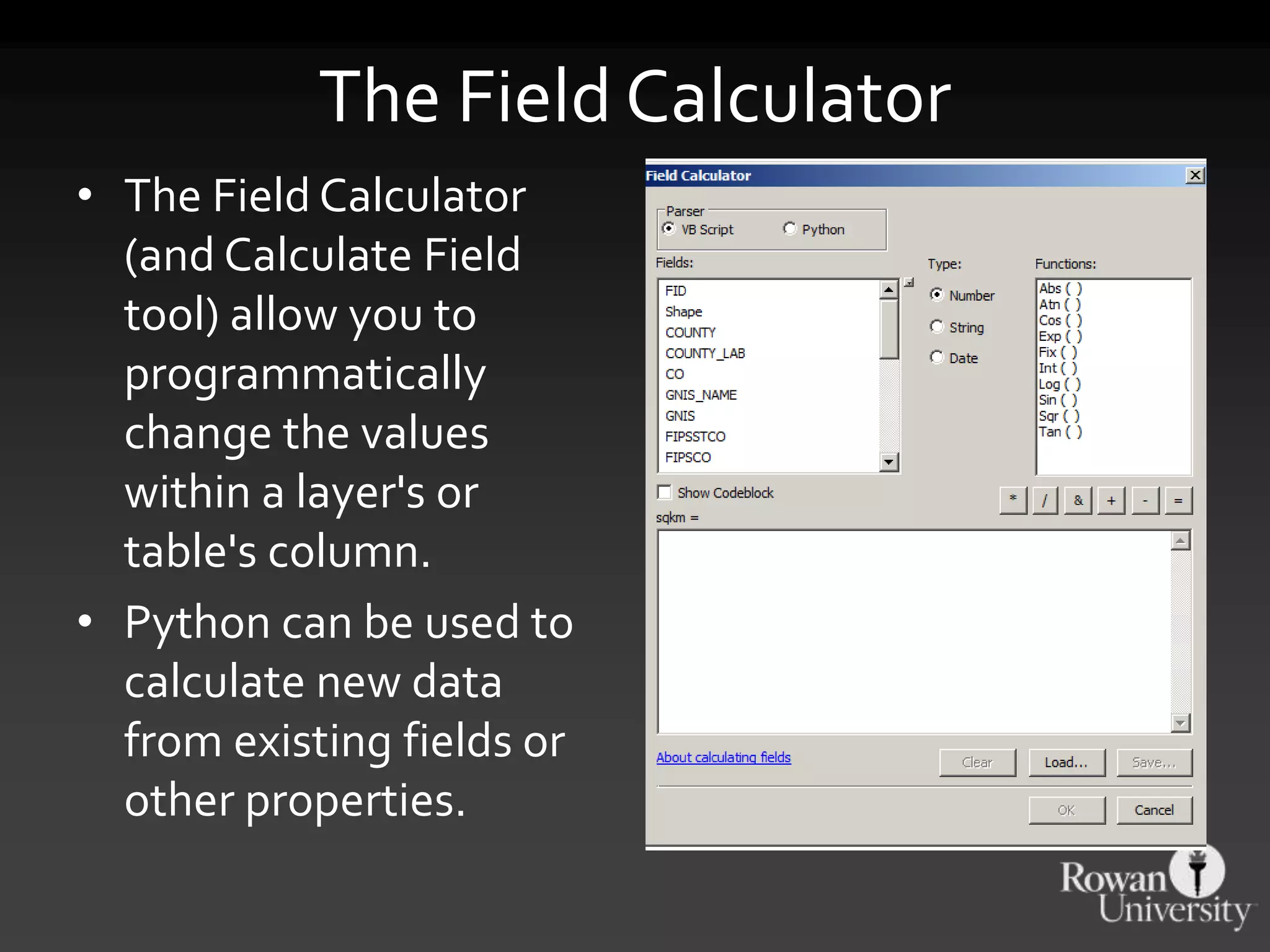 The Field Calculator
• The Field Calculator
(and Calculate Field
tool) allow you to
programmatically
change the values
within a layer's or
table's column.
• Python can be used to
calculate new data
from existing fields or
other properties.
 