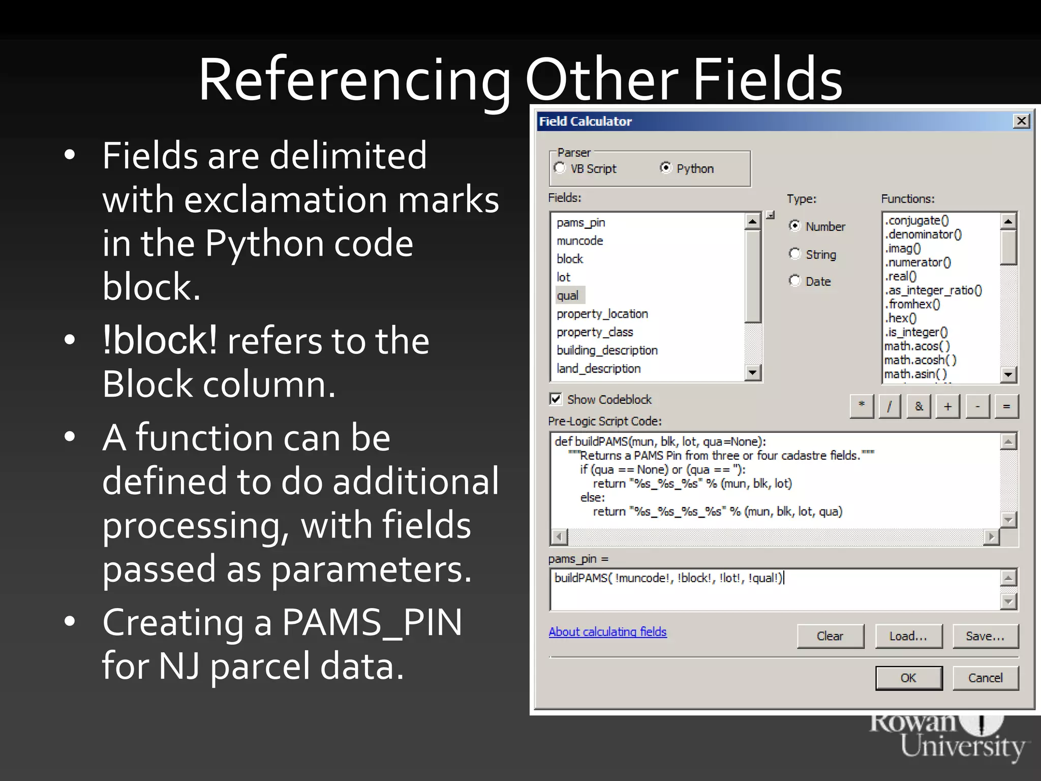 Referencing Other Fields
• Fields are delimited
with exclamation marks
in the Python code
block.
• !block! refers to the
Block column.
• A function can be
defined to do additional
processing, with fields
passed as parameters.
• Creating a PAMS_PIN
for NJ parcel data.
 