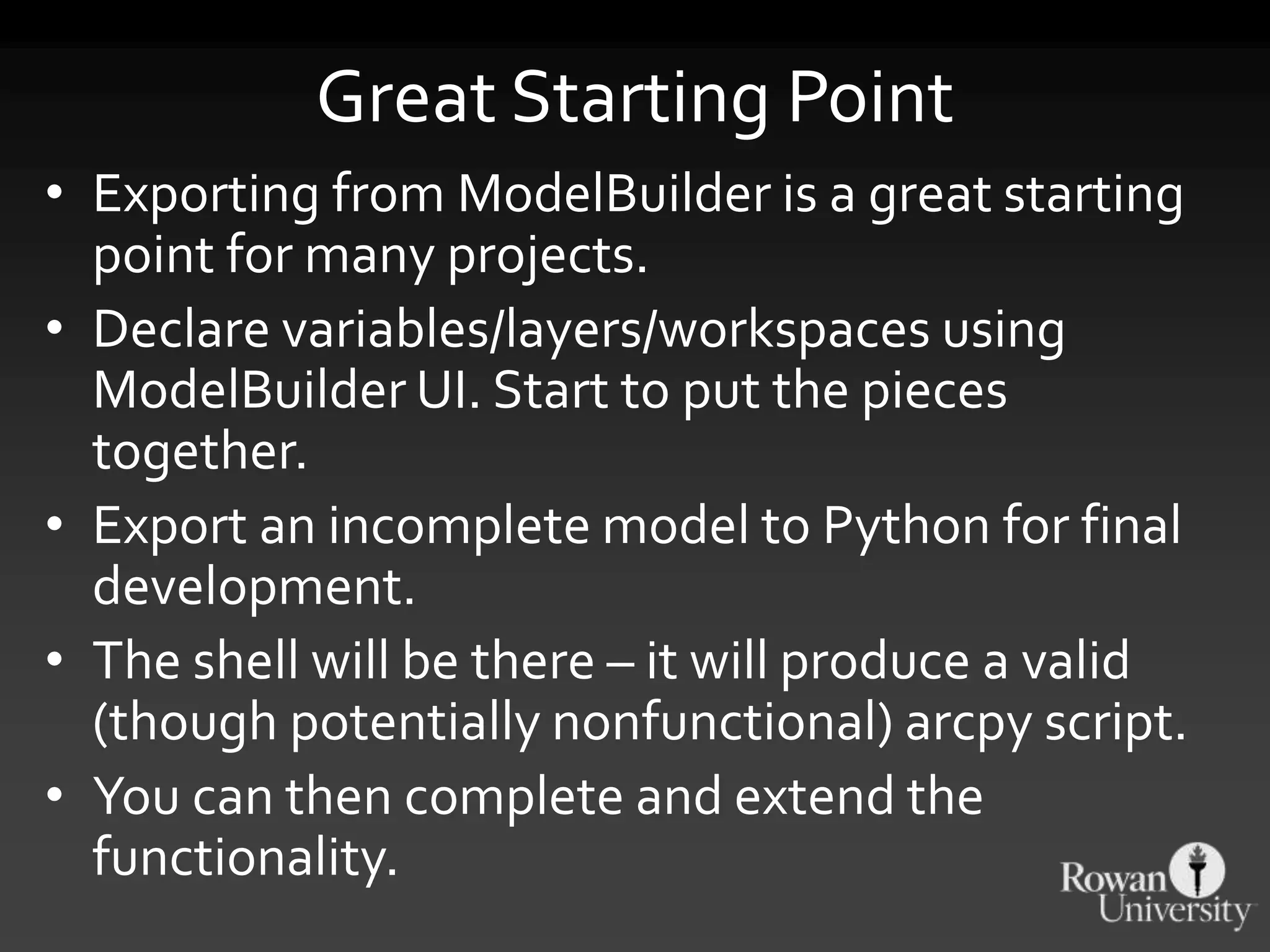 Great Starting Point
• Exporting from ModelBuilder is a great starting
point for many projects.
• Declare variables/layers/workspaces using
ModelBuilder UI. Start to put the pieces
together.
• Export an incomplete model to Python for final
development.
• The shell will be there – it will produce a valid
(though potentially nonfunctional) arcpy script.
• You can then complete and extend the
functionality.
 