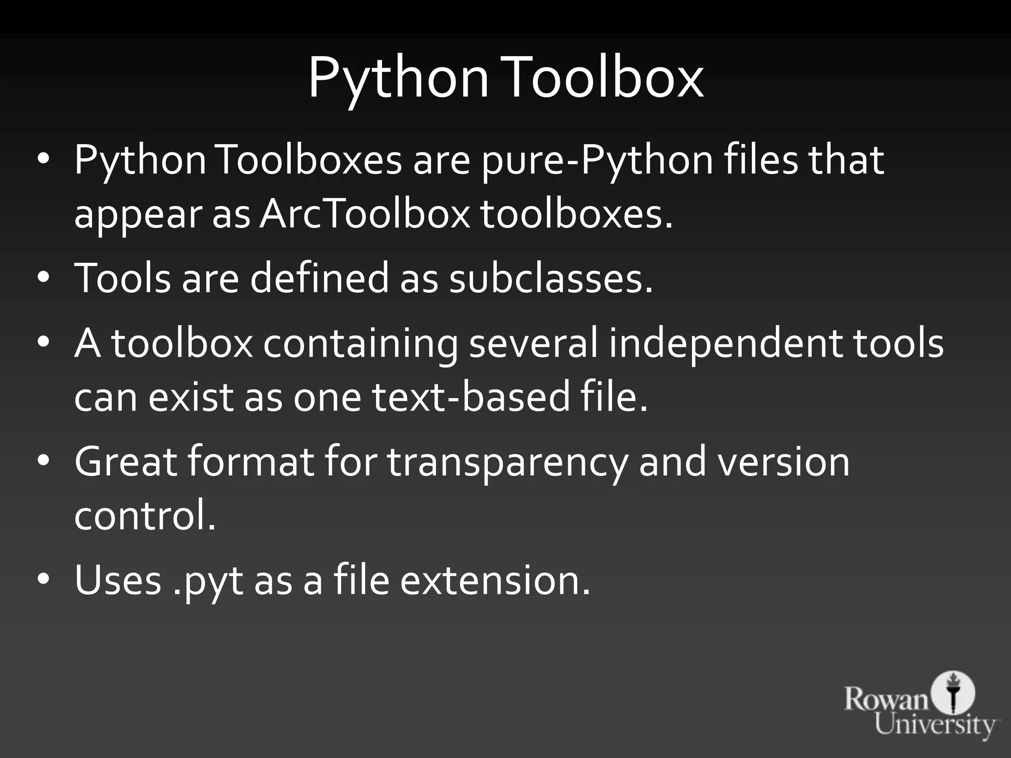PythonToolbox
• PythonToolboxes are pure-Python files that
appear as ArcToolbox toolboxes.
• Tools are defined as subclasses.
• A toolbox containing several independent tools
can exist as one text-based file.
• Great format for transparency and version
control.
• Uses .pyt as a file extension.
 