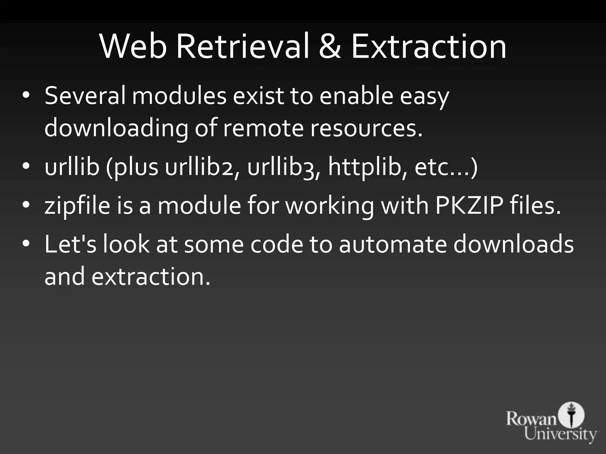 Web Retrieval & Extraction
• Several modules exist to enable easy
downloading of remote resources.
• urllib (plus urllib2, urllib3, httplib, etc…)
• zipfile is a module for working with PKZIP files.
• Let's look at some code to automate downloads
and extraction.
 
