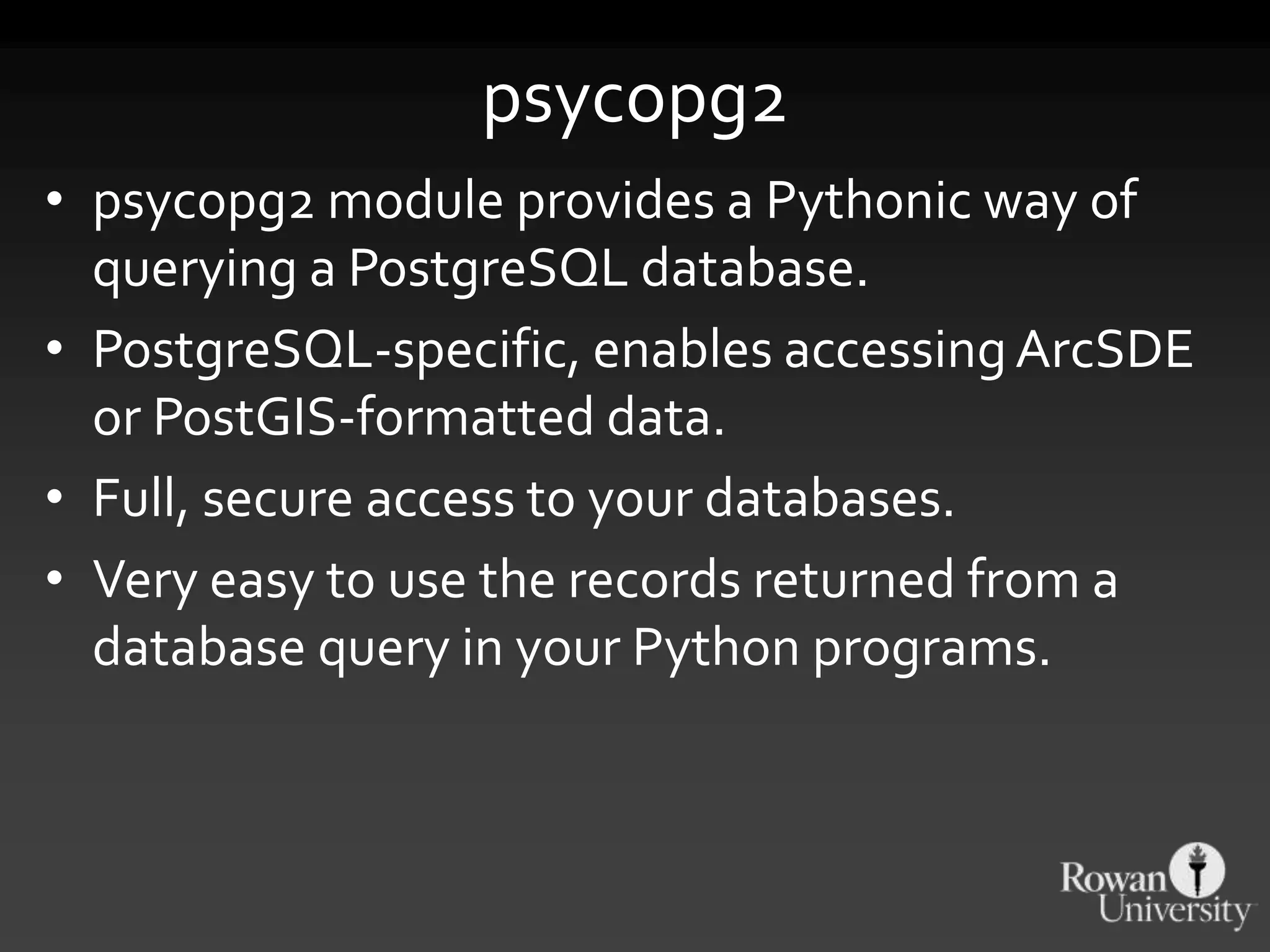 psycopg2
• psycopg2 module provides a Pythonic way of
querying a PostgreSQL database.
• PostgreSQL-specific, enables accessingArcSDE
or PostGIS-formatted data.
• Full, secure access to your databases.
• Very easy to use the records returned from a
database query in your Python programs.
 