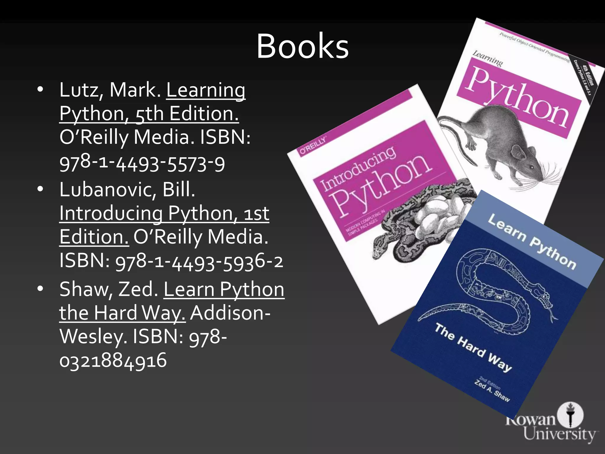 Books
• Lutz, Mark. Learning
Python, 5th Edition.
O’Reilly Media. ISBN:
978-1-4493-5573-9
• Lubanovic, Bill.
Introducing Python, 1st
Edition. O’Reilly Media.
ISBN: 978-1-4493-5936-2
• Shaw, Zed. Learn Python
the HardWay. Addison-
Wesley. ISBN: 978-
0321884916
 