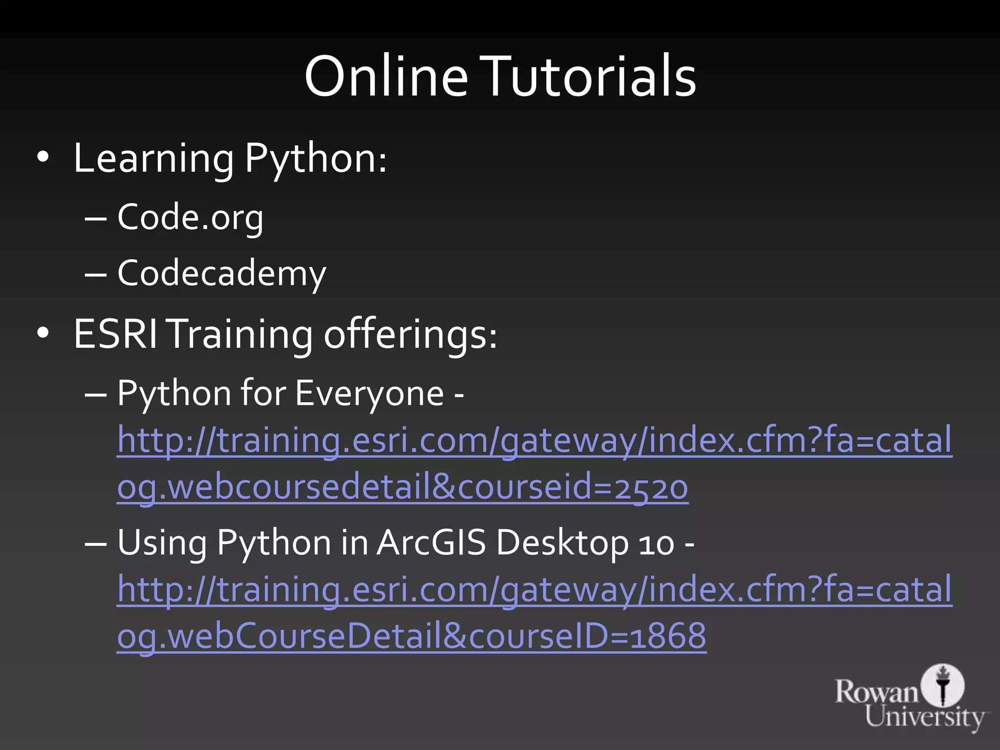 OnlineTutorials
• Learning Python:
– Code.org
– Codecademy
• ESRITraining offerings:
– Python for Everyone -
http://training.esri.com/gateway/index.cfm?fa=catal
og.webcoursedetail&courseid=2520
– Using Python in ArcGIS Desktop 10 -
http://training.esri.com/gateway/index.cfm?fa=catal
og.webCourseDetail&courseID=1868
 