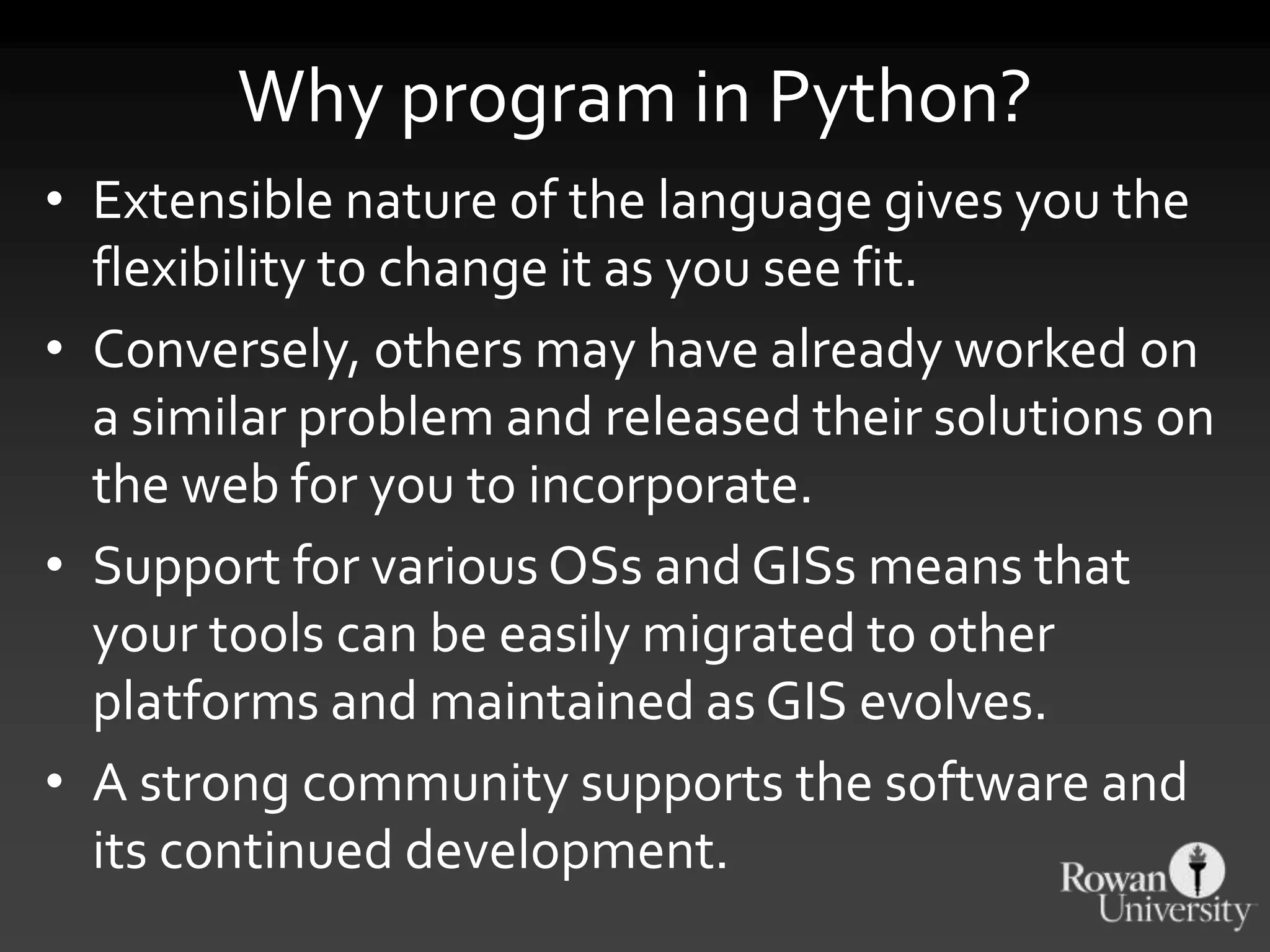 Why program in Python?
• Extensible nature of the language gives you the
flexibility to change it as you see fit.
• Conversely, others may have already worked on
a similar problem and released their solutions on
the web for you to incorporate.
• Support for various OSs and GISs means that
your tools can be easily migrated to other
platforms and maintained as GIS evolves.
• A strong community supports the software and
its continued development.
 