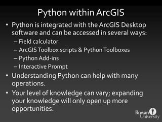 Python within ArcGIS
• Python is integrated with the ArcGIS Desktop
software and can be accessed in several ways:
– Field calculator
– ArcGISToolbox scripts & PythonToolboxes
– Python Add-ins
– Interactive Prompt
• Understanding Python can help with many
operations.
• Your level of knowledge can vary; expanding
your knowledge will only open up more
opportunities.
 