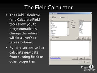 The Field Calculator
• The Field Calculator
(and Calculate Field
tool) allow you to
programmatically
change the values
within a layer's or
table's column.
• Python can be used to
calculate new data
from existing fields or
other properties.
 