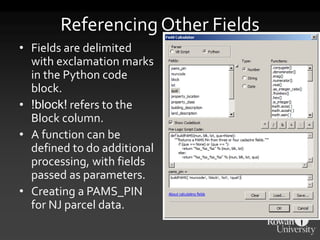 Referencing Other Fields
• Fields are delimited
with exclamation marks
in the Python code
block.
• !block! refers to the
Block column.
• A function can be
defined to do additional
processing, with fields
passed as parameters.
• Creating a PAMS_PIN
for NJ parcel data.
 