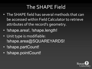 The SHAPE Field
• The SHAPE field has several methods that can
be accessed within FieldCalculator to retrieve
attributes of the record's geometry.
• !shape.area!, !shape.length!
• Unit type is modifiable:
!shape.area@SQUAREYARDS!
• !shape.partCount!
• !shape.pointCount!
 