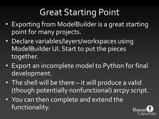 Great Starting Point
• Exporting from ModelBuilder is a great starting
point for many projects.
• Declare variables/layers/workspaces using
ModelBuilder UI. Start to put the pieces
together.
• Export an incomplete model to Python for final
development.
• The shell will be there – it will produce a valid
(though potentially nonfunctional) arcpy script.
• You can then complete and extend the
functionality.
 