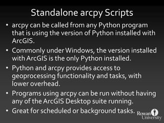 Standalone arcpy Scripts
• arcpy can be called from any Python program
that is using the version of Python installed with
ArcGIS.
• Commonly underWindows, the version installed
with ArcGIS is the only Python installed.
• Python and arcpy provides access to
geoprocessing functionality and tasks, with
lower overhead.
• Programs using arcpy can be run without having
any of theArcGIS Desktop suite running.
• Great for scheduled or background tasks.
 