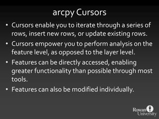 arcpy Cursors
• Cursors enable you to iterate through a series of
rows, insert new rows, or update existing rows.
• Cursors empower you to perform analysis on the
feature level, as opposed to the layer level.
• Features can be directly accessed, enabling
greater functionality than possible through most
tools.
• Features can also be modified individually.
 