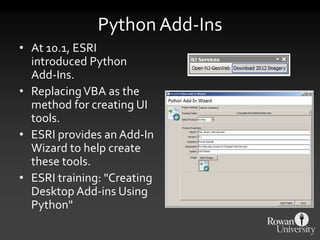 Python Add-Ins
• At 10.1, ESRI
introduced Python
Add-Ins.
• ReplacingVBA as the
method for creating UI
tools.
• ESRI provides an Add-In
Wizard to help create
these tools.
• ESRI training: "Creating
Desktop Add-ins Using
Python"
 