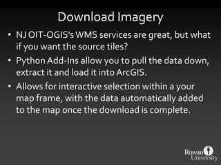 Download Imagery
• NJ OIT-OGIS'sWMS services are great, but what
if you want the source tiles?
• Python Add-Ins allow you to pull the data down,
extract it and load it into ArcGIS.
• Allows for interactive selection within a your
map frame, with the data automatically added
to the map once the download is complete.
 