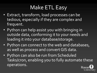 Make ETL Easy
• Extract, transform, load processes can be
tedious, especially if they are complex and
frequent.
• Python can help assist you with bringing in
outside data, conforming it to your needs and
loading it into your database/storage.
• Python can connect to the web and databases,
as well as process and convert GIS data.
• Python can also be run from Scheduled
Tasks/cron, enabling you to fully automate these
operations.
 