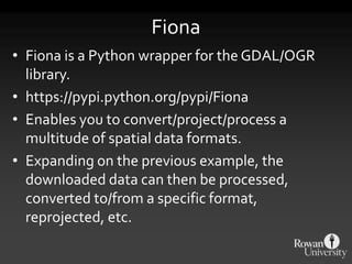 Fiona
• Fiona is a Python wrapper for the GDAL/OGR
library.
• https://pypi.python.org/pypi/Fiona
• Enables you to convert/project/process a
multitude of spatial data formats.
• Expanding on the previous example, the
downloaded data can then be processed,
converted to/from a specific format,
reprojected, etc.
 