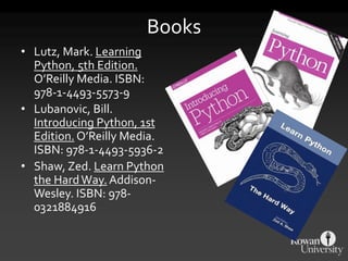 Books
• Lutz, Mark. Learning
Python, 5th Edition.
O’Reilly Media. ISBN:
978-1-4493-5573-9
• Lubanovic, Bill.
Introducing Python, 1st
Edition. O’Reilly Media.
ISBN: 978-1-4493-5936-2
• Shaw, Zed. Learn Python
the HardWay. Addison-
Wesley. ISBN: 978-
0321884916
 