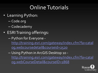 OnlineTutorials
• Learning Python:
– Code.org
– Codecademy
• ESRITraining offerings:
– Python for Everyone -
http://training.esri.com/gateway/index.cfm?fa=catal
og.webcoursedetail&courseid=2520
– Using Python in ArcGIS Desktop 10 -
http://training.esri.com/gateway/index.cfm?fa=catal
og.webCourseDetail&courseID=1868
 