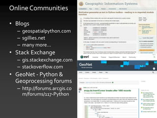 Online Communities
• Blogs
– geospatialpython.com
– sgillies.net
– many more…
• Stack Exchange
– gis.stackexchange.com
– stackoverflow.com
• GeoNet - Python &
Geoprocessing forums
– http://forums.arcgis.co
m/forums/117-Python
 