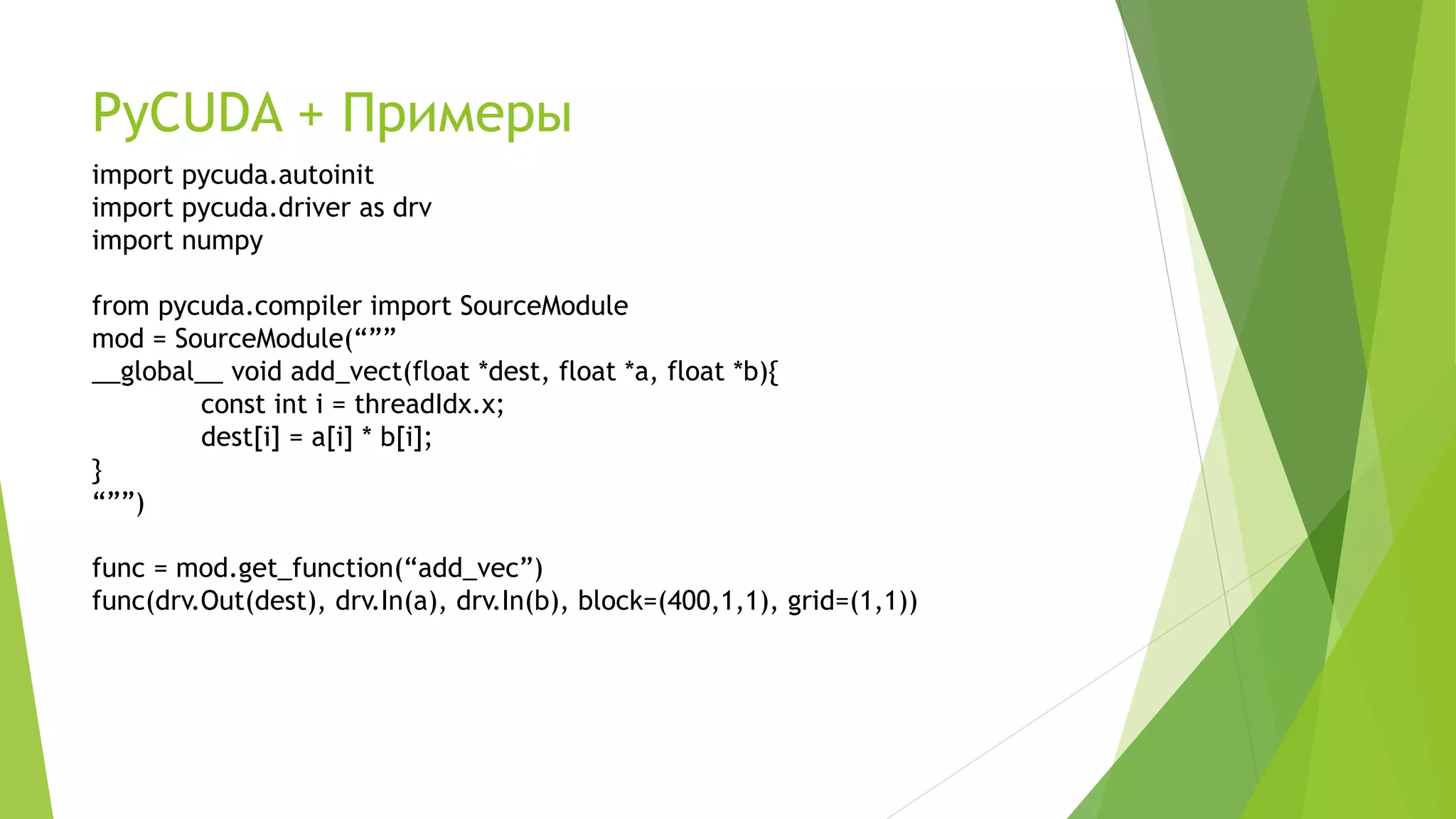 PyCUDA + Примеры
import pycuda.autoinit
import pycuda.driver as drv
import numpy
from pycuda.compiler import SourceModule
mod = SourceModule(“””
__global__ void add_vect(float *dest, float *a, float *b){
const int i = threadIdx.x;
dest[i] = a[i] * b[i];
}
“””)
func = mod.get_function(“add_vec”)
func(drv.Out(dest), drv.In(a), drv.In(b), block=(400,1,1), grid=(1,1))
 