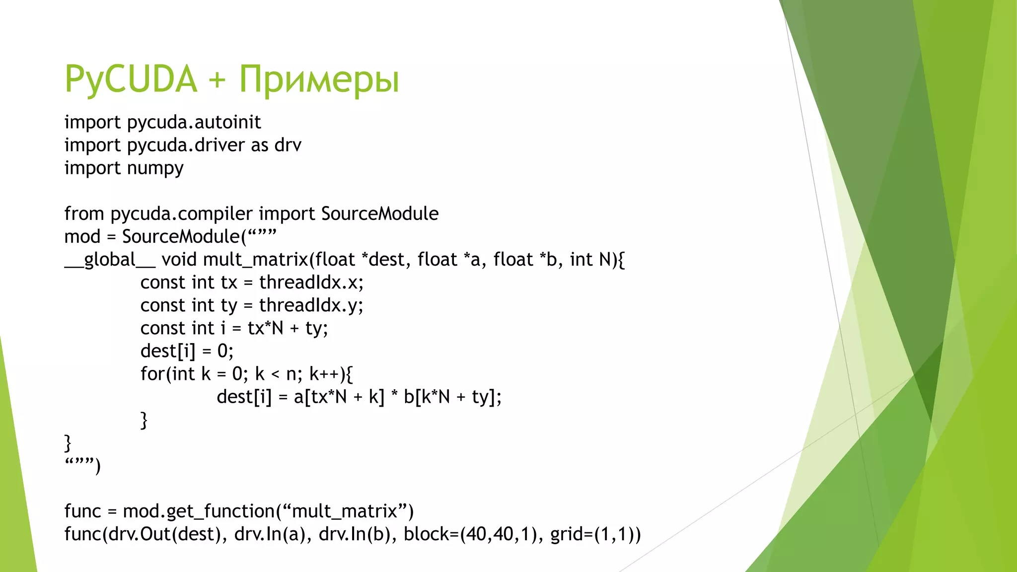 PyCUDA + Примеры
import pycuda.autoinit
import pycuda.driver as drv
import numpy
from pycuda.compiler import SourceModule
mod = SourceModule(“””
__global__ void mult_matrix(float *dest, float *a, float *b, int N){
const int tx = threadIdx.x;
const int ty = threadIdx.y;
const int i = tx*N + ty;
dest[i] = 0;
for(int k = 0; k < n; k++){
dest[i] = a[tx*N + k] * b[k*N + ty];
}
}
“””)
func = mod.get_function(“mult_matrix”)
func(drv.Out(dest), drv.In(a), drv.In(b), block=(40,40,1), grid=(1,1))
 