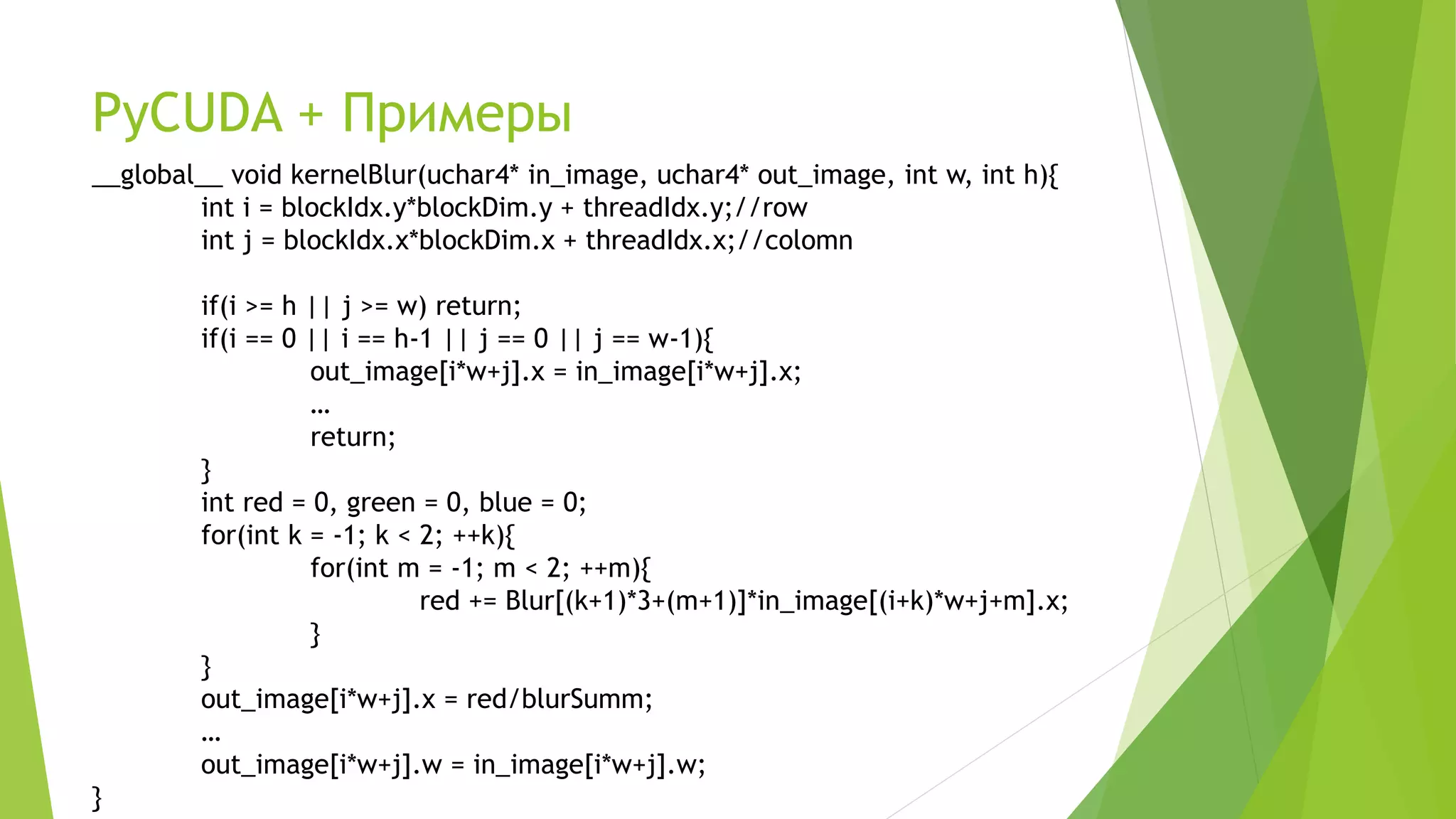PyCUDA + Примеры
__global__ void kernelBlur(uchar4* in_image, uchar4* out_image, int w, int h){
int i = blockIdx.y*blockDim.y + threadIdx.y;//row
int j = blockIdx.x*blockDim.x + threadIdx.x;//colomn
if(i >= h || j >= w) return;
if(i == 0 || i == h-1 || j == 0 || j == w-1){
out_image[i*w+j].x = in_image[i*w+j].x;
…
return;
}
int red = 0, green = 0, blue = 0;
for(int k = -1; k < 2; ++k){
for(int m = -1; m < 2; ++m){
red += Blur[(k+1)*3+(m+1)]*in_image[(i+k)*w+j+m].x;
}
}
out_image[i*w+j].x = red/blurSumm;
…
out_image[i*w+j].w = in_image[i*w+j].w;
}
 