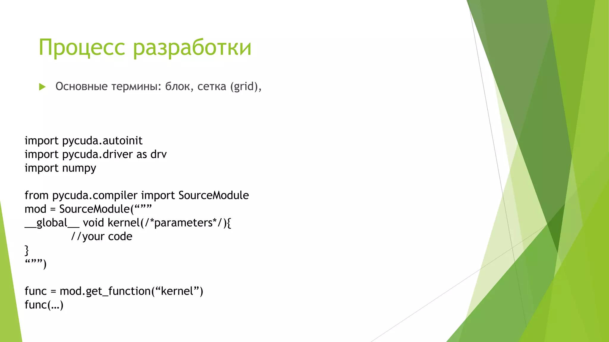 Процесс разработки
 Основные термины: блок, сетка (grid),
import pycuda.autoinit
import pycuda.driver as drv
import numpy
from pycuda.compiler import SourceModule
mod = SourceModule(“””
__global__ void kernel(/*parameters*/){
//your code
}
“””)
func = mod.get_function(“kernel”)
func(…)
 