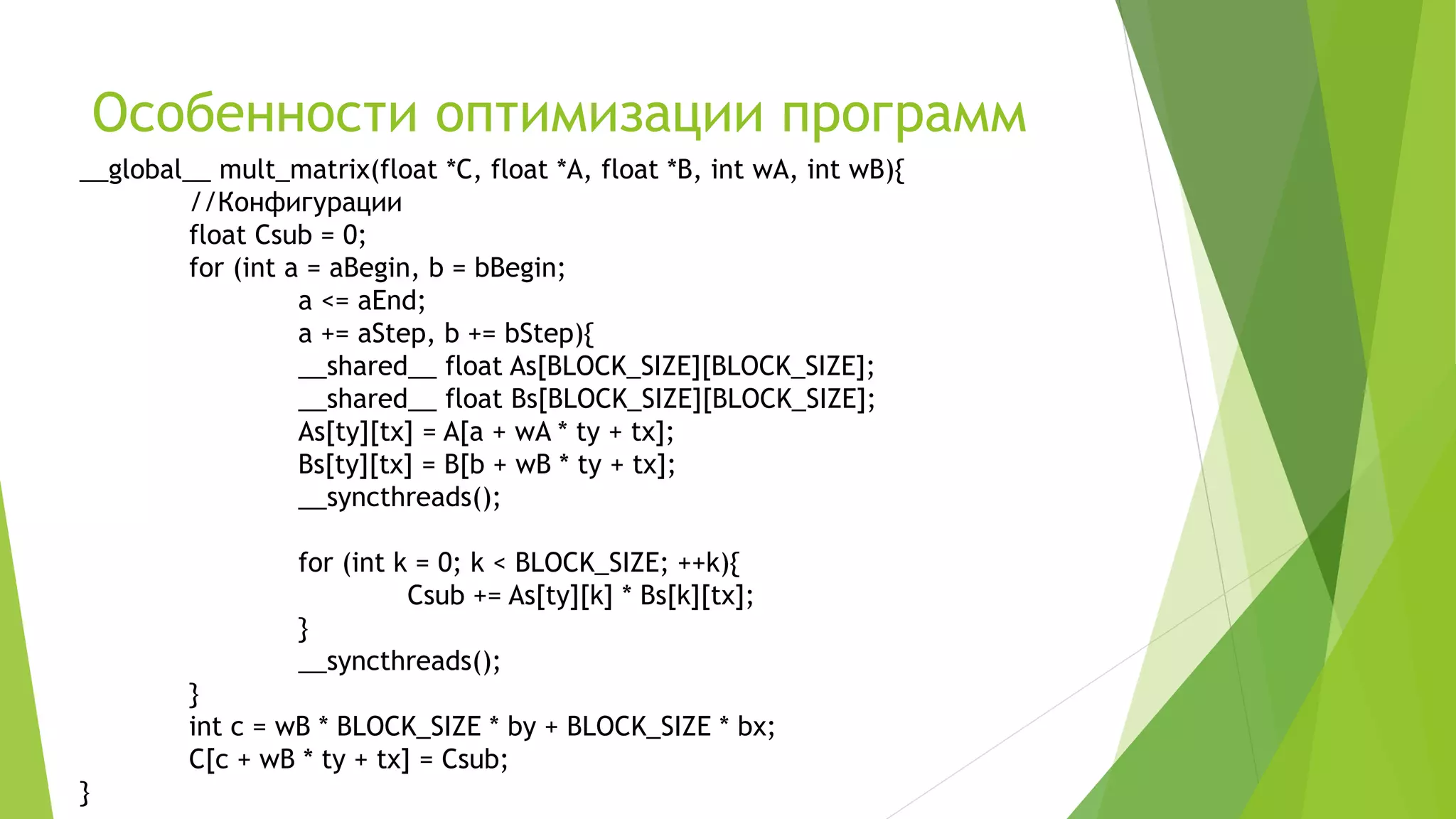 Особенности оптимизации программ
__global__ mult_matrix(float *C, float *A, float *B, int wA, int wB){
//Конфигурации
float Csub = 0;
for (int a = aBegin, b = bBegin;
a <= aEnd;
a += aStep, b += bStep){
__shared__ float As[BLOCK_SIZE][BLOCK_SIZE];
__shared__ float Bs[BLOCK_SIZE][BLOCK_SIZE];
As[ty][tx] = A[a + wA * ty + tx];
Bs[ty][tx] = B[b + wB * ty + tx];
__syncthreads();
for (int k = 0; k < BLOCK_SIZE; ++k){
Csub += As[ty][k] * Bs[k][tx];
}
__syncthreads();
}
int c = wB * BLOCK_SIZE * by + BLOCK_SIZE * bx;
C[c + wB * ty + tx] = Csub;
}
 