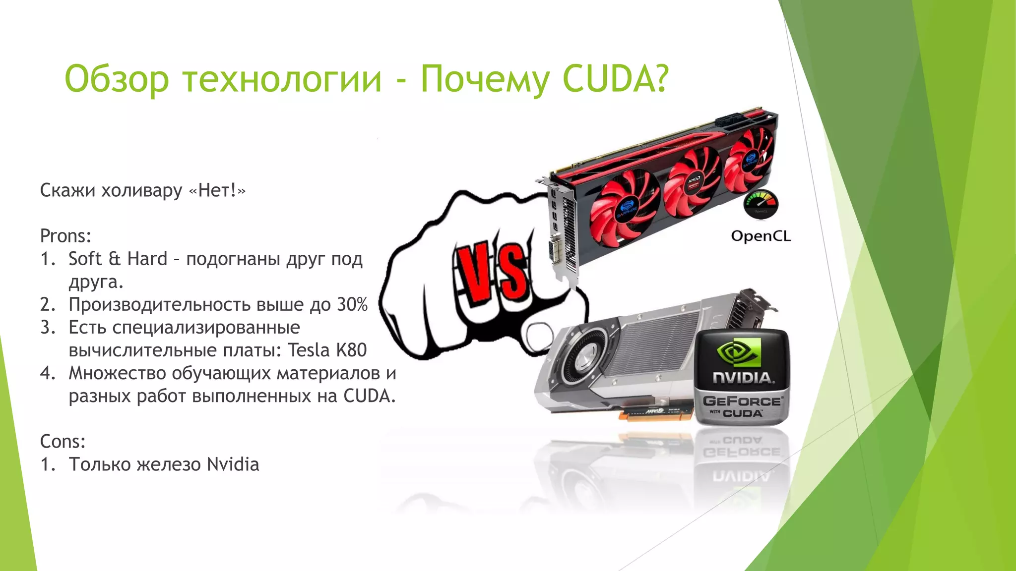 Обзор технологии - Почему CUDA?
Скажи холивару «Нет!»
Prons:
1. Soft & Hard – подогнаны друг под
друга.
2. Производительность выше до 30%
3. Есть специализированные
вычислительные платы: Tesla K80
4. Множество обучающих материалов и
разных работ выполненных на CUDA.
Cons:
1. Только железо Nvidia
 