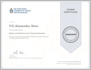 EDUCA
T
ION FOR EVE
R
YONE
CO
U
R
S
E
C E R T I F
I
C
A
TE
COURSE
CERTIFICATE
01/21/2020
Till Alexander Hani
Python and Statistics for Financial Analysis
an online non-credit course authorized by The Hong Kong University of Science and
Technology and offered through Coursera
has successfully completed
Xuhu Wan
Associate Professor
Department of Information Systems, Business Statistics and Operations Management
Verify at coursera.org/verify/2MABHGYJEF6D
Coursera has confirmed the identity of this individual and
their participation in the course.
 