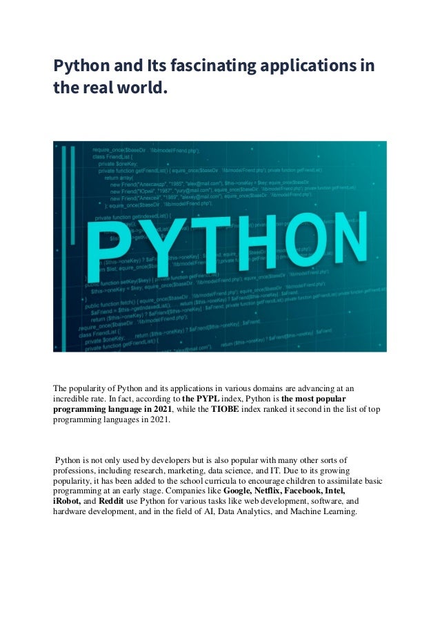 Python and Its fascinating applications in
the real world.
The popularity of Python and its applications in various domains are advancing at an
incredible rate. In fact, according to the PYPL index, Python is the most popular
programming language in 2021, while the TIOBE index ranked it second in the list of top
programming languages in 2021.
Python is not only used by developers but is also popular with many other sorts of
professions, including research, marketing, data science, and IT. Due to its growing
popularity, it has been added to the school curricula to encourage children to assimilate basic
programming at an early stage. Companies like Google, Netflix, Facebook, Intel,
iRobot, and Reddit use Python for various tasks like web development, software, and
hardware development, and in the field of AI, Data Analytics, and Machine Learning.
 