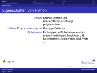 Python                     OOP                    PyDev                         Fazit

Eigenschaften



Eigenschaften von Python
                            Simpel Schnell, einfach und
                                   übersichtlich(Einrückung)
                                   programmieren
         Höhere Programmiersprache Garbage-Collector
                       Bibliotheken Umfangreiche Bibliotheken aus den
                                    unterschiedlichsten Bereichen: z.B.
                                    Datenbanken, Audio/Video, GUI, Web,
                                    ...




David Robakowski                                                 Fachhochschule Wedel
Python & PyDev
 