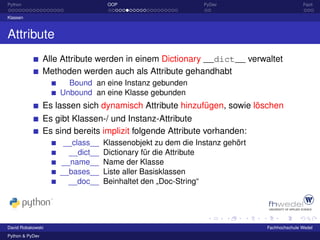Python                             OOP                       PyDev                         Fazit

Klassen



Attribute
                 Alle Attribute werden in einem Dictionary __dict__ verwaltet
                 Methoden werden auch als Attribute gehandhabt
                       Bound an eine Instanz gebunden
                     Unbound an eine Klasse gebunden
                 Es lassen sich dynamisch Attribute hinzufügen, sowie löschen
                 Es gibt Klassen-/ und Instanz-Attribute
                 Es sind bereits implizit folgende Attribute vorhanden:
                      __class__   Klassenobjekt zu dem die Instanz gehört
                       __dict__   Dictionary für die Attribute
                     __name__     Name der Klasse
                     __bases__    Liste aller Basisklassen
                       __doc__    Beinhaltet den „Doc-String“




David Robakowski                                                            Fachhochschule Wedel
Python & PyDev
 