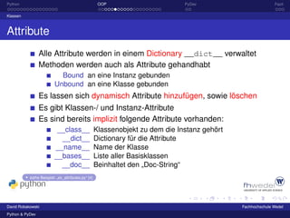 Python                                               OOP                       PyDev                         Fazit

Klassen



Attribute
                 Alle Attribute werden in einem Dictionary __dict__ verwaltet
                 Methoden werden auch als Attribute gehandhabt
                           Bound an eine Instanz gebunden
                         Unbound an eine Klasse gebunden
                 Es lassen sich dynamisch Attribute hinzufügen, sowie löschen
                 Es gibt Klassen-/ und Instanz-Attribute
                 Es sind bereits implizit folgende Attribute vorhanden:
                          __class__                 Klassenobjekt zu dem die Instanz gehört
                           __dict__                 Dictionary für die Attribute
                         __name__                   Name der Klasse
                         __bases__                  Liste aller Basisklassen
                           __doc__                  Beinhaltet den „Doc-String“
           siehe Beispiel: „ex_attributes.py“ [4]




David Robakowski                                                                              Fachhochschule Wedel
Python & PyDev
 