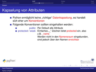 Python                            OOP                        PyDev                            Fazit

Klassen



Kapselung von Attributen
                 Python ermöglicht keine „richtige“ Datenkapselung, es handelt
                 sich eher um Konventionen
                 Folgende Konventionen sollten eingehalten werden:
                                public: Per Default alle Attribute
                     protected / weak: Einfaches „_“ Zeichen leitet protected ein, also
                                        z.B. _name
                                        Werden nicht in den Namensraum eingebunden,
                                        sind jedoch über den Namen erreichbar




David Robakowski                                                               Fachhochschule Wedel
Python & PyDev
 