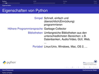 Python                     OOP                     PyDev                          Fazit

Eigenschaften



Eigenschaften von Python
                            Simpel Schnell, einfach und
                                   übersichtlich(Einrückung)
                                   programmieren
         Höhere Programmiersprache Garbage-Collector
                       Bibliotheken Umfangreiche Bibliotheken aus den
                                    unterschiedlichsten Bereichen: z.B.
                                    Datenbanken, Audio/Video, GUI, Web,
                                    ...
                           Portabel Linux/Unix, Windows, Mac, OS 2, ...




David Robakowski                                                   Fachhochschule Wedel
Python & PyDev
 