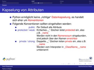 Python                             OOP                         PyDev                             Fazit

Klassen



Kapselung von Attributen
                 Python ermöglicht keine „richtige“ Datenkapselung, es handelt
                 sich eher um Konventionen
                 Folgende Konventionen sollten eingehalten werden:
                                 public: Per Default alle Attribute
                     protected / weak: Einfaches „_“ Zeichen leitet protected ein, also
                                         z.B. _name
                                         Werden nicht in den Namensraum eingebunden,
                                         sind jedoch über den Namen erreichbar
                       private / strong: Doppelte „_“ Zeichen leiten private ein, also z.B.
                                         __name
                                         Werden vom Interpreter in _ClassName__name
                                         umbenannt




David Robakowski                                                                  Fachhochschule Wedel
Python & PyDev
 