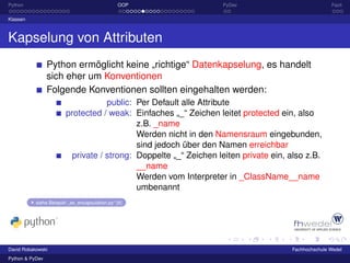 Python                                            OOP              PyDev                             Fazit

Klassen



Kapselung von Attributen
                 Python ermöglicht keine „richtige“ Datenkapselung, es handelt
                 sich eher um Konventionen
                 Folgende Konventionen sollten eingehalten werden:
                                     public: Per Default alle Attribute
                         protected / weak: Einfaches „_“ Zeichen leitet protected ein, also
                                             z.B. _name
                                             Werden nicht in den Namensraum eingebunden,
                                             sind jedoch über den Namen erreichbar
                           private / strong: Doppelte „_“ Zeichen leiten private ein, also z.B.
                                             __name
                                             Werden vom Interpreter in _ClassName__name
                                             umbenannt
           siehe Beispiel: „ex_encapsulation.py“ [4]




David Robakowski                                                                      Fachhochschule Wedel
Python & PyDev
 