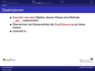 Python                           OOP                     PyDev                          Fazit

Klassen



Deskriptoren
                 Spezielle new-style Objekte, dessen Klasse eine Methode
                 __get__ implementiert
                 Übernehmen als Klassenattribut die Zugriffsteuerung auf diese
                 Instanz
                 Unterteilt in:




David Robakowski                                                         Fachhochschule Wedel
Python & PyDev
 
