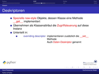 Python                           OOP                        PyDev                            Fazit

Klassen



Deskriptoren
                 Spezielle new-style Objekte, dessen Klasse eine Methode
                 __get__ implementiert
                 Übernehmen als Klassenattribut die Zugriffsteuerung auf diese
                 Instanz
                 Unterteilt in:
                         overriding descriptor implementieren zusätzlich die __set__
                                               Methode
                                               Auch Daten-Deskriptor genannt




David Robakowski                                                              Fachhochschule Wedel
Python & PyDev
 